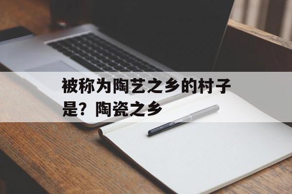 被称为陶艺之乡的村子是？陶瓷之乡-第1张图片-
