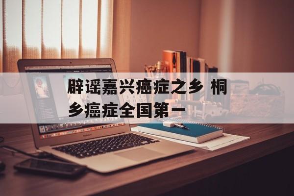 辟谣嘉兴癌症之乡 桐乡癌症全国第一-第1张图片-
