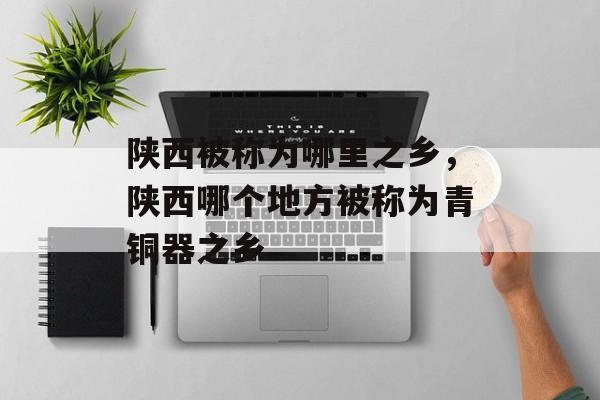 陕西被称为哪里之乡，陕西哪个地方被称为青铜器之乡-第1张图片-