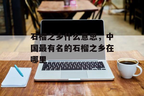 石榴之乡什么意思，中国最有名的石榴之乡在哪里-第1张图片-