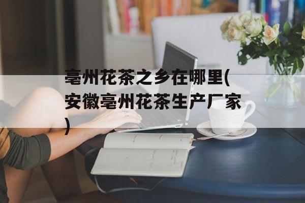 亳州花茶之乡在哪里(安徽亳州花茶生产厂家)-第1张图片-