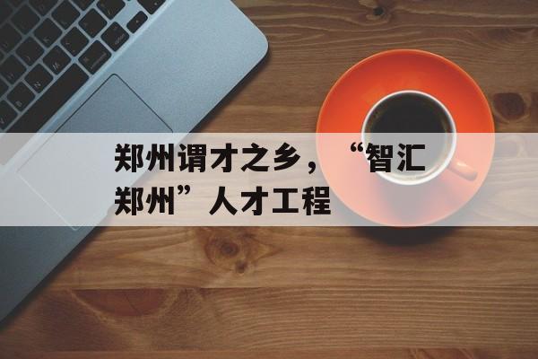 郑州谓才之乡，“智汇郑州”人才工程-第1张图片-