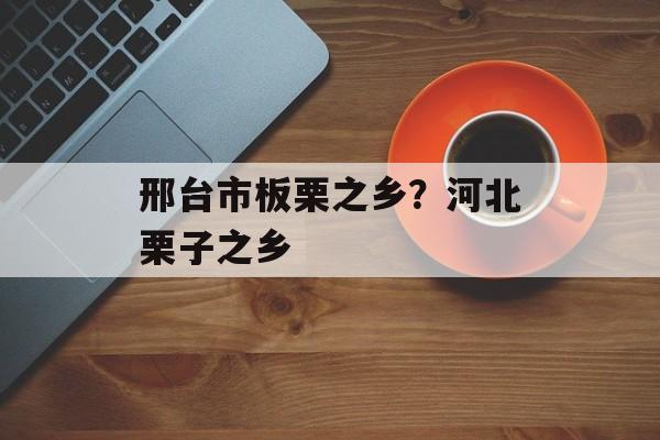 邢台市板栗之乡？河北栗子之乡-第1张图片-