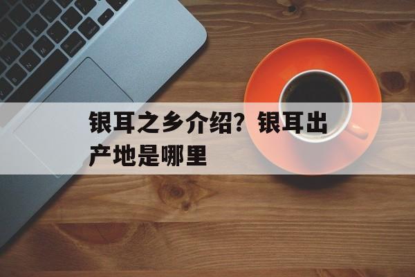 银耳之乡介绍？银耳出产地是哪里-第1张图片-