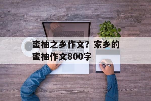 蜜柚之乡作文？家乡的蜜柚作文800字-第1张图片-