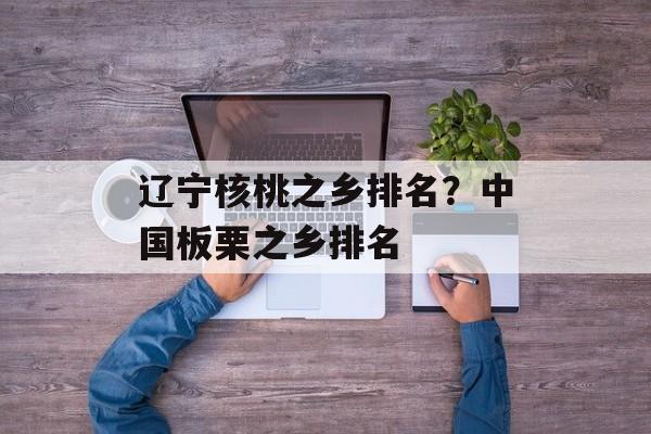 辽宁核桃之乡排名？中国板栗之乡排名-第1张图片-
