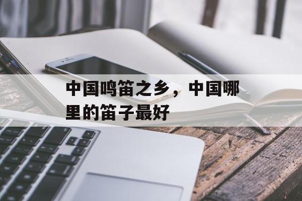 中国鸣笛之乡，中国哪里的笛子最好-第1张图片-