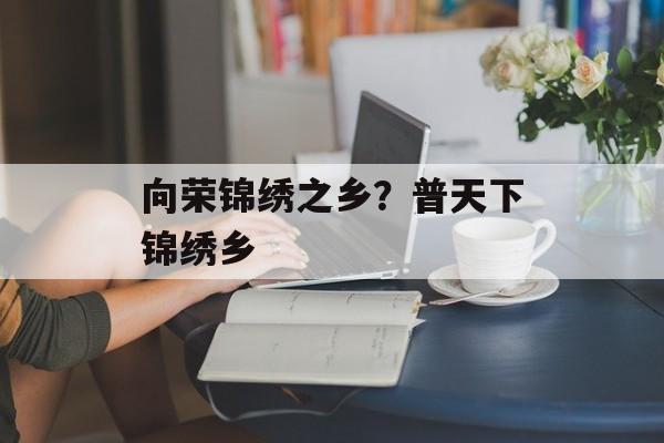向荣锦绣之乡？普天下锦绣乡-第1张图片-