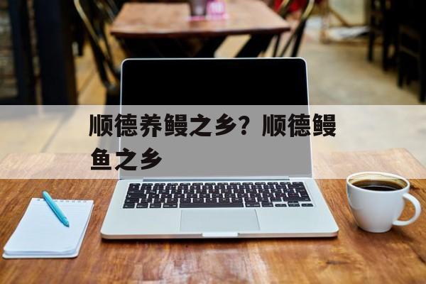 顺德养鳗之乡？顺德鳗鱼之乡-第1张图片-