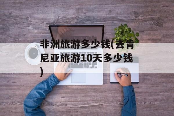 非洲旅游多少钱(去肯尼亚旅游10天多少钱)-第1张图片-
