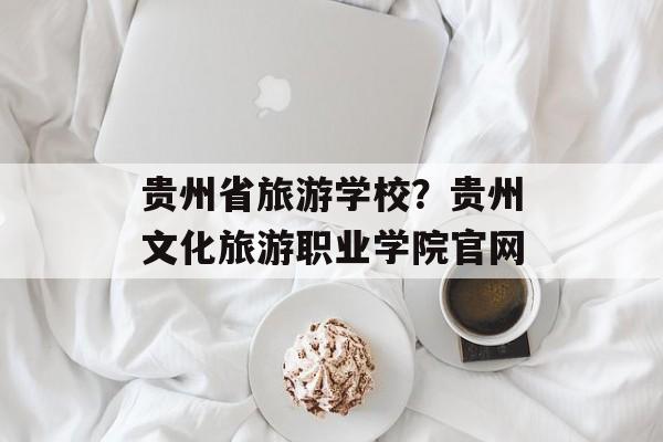贵州省旅游学校？贵州文化旅游职业学院官网-第1张图片-