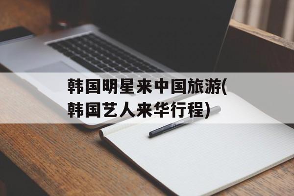 韩国明星来中国旅游(韩国艺人来华行程)-第1张图片-
