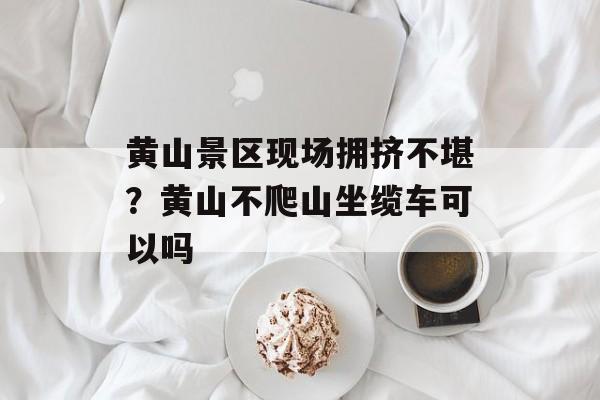 黄山景区现场拥挤不堪？黄山不爬山坐缆车可以吗-第1张图片-