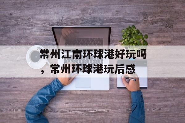 常州江南环球港好玩吗，常州环球港玩后感-第1张图片-