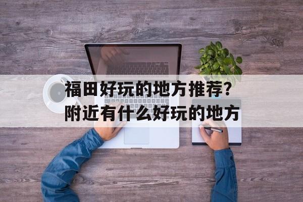 福田好玩的地方推荐？附近有什么好玩的地方-第1张图片-