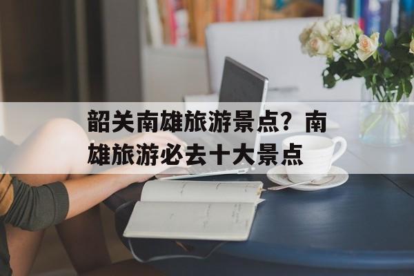 韶关南雄旅游景点？南雄旅游必去十大景点-第1张图片-