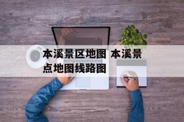本溪景区地图 本溪景点地图线路图-第1张图片-