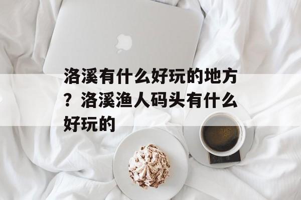 洛溪有什么好玩的地方？洛溪渔人码头有什么好玩的-第1张图片-