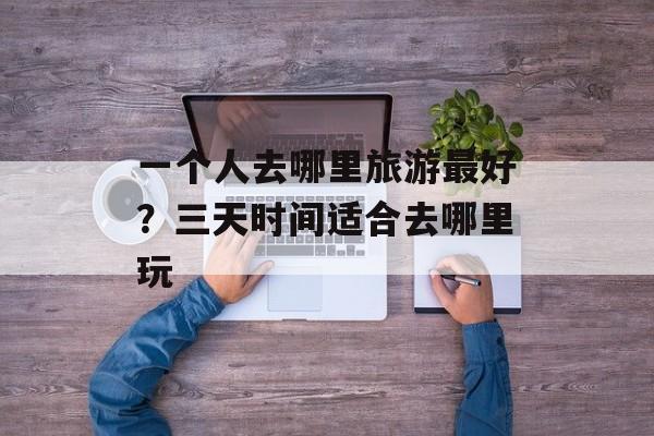 一个人去哪里旅游最好？三天时间适合去哪里玩-第1张图片-