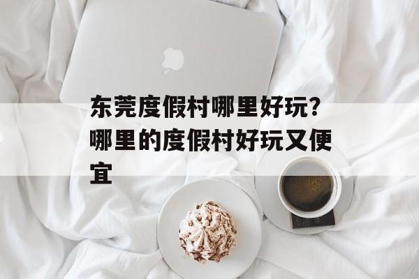 东莞度假村哪里好玩？哪里的度假村好玩又便宜-第1张图片-