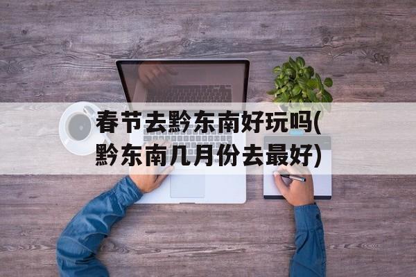 春节去黔东南好玩吗(黔东南几月份去最好)-第1张图片-