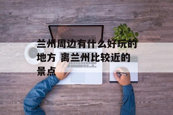 兰州周边有什么好玩的地方 离兰州比较近的景点-第1张图片-