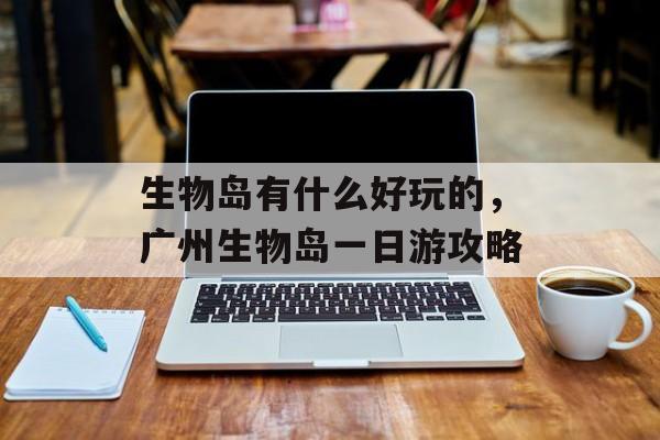 生物岛有什么好玩的，广州生物岛一日游攻略-第1张图片-