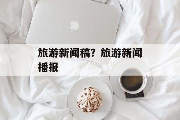 旅游新闻稿？旅游新闻播报-第1张图片-