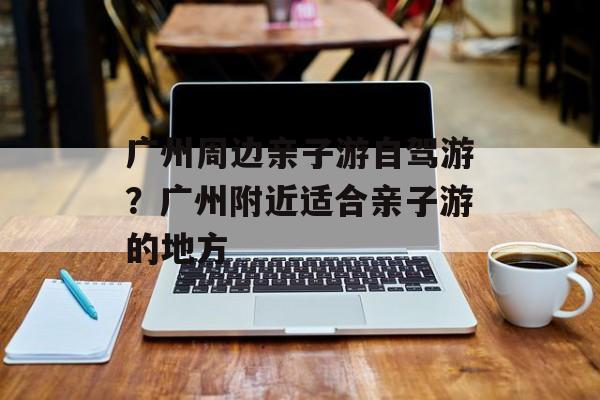 广州周边亲子游自驾游？广州附近适合亲子游的地方-第1张图片-