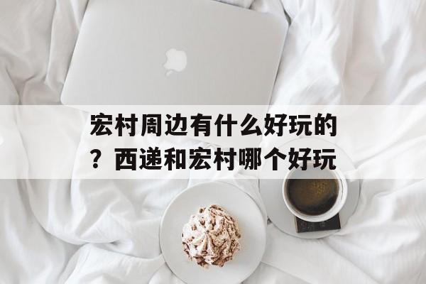 宏村周边有什么好玩的？西递和宏村哪个好玩-第1张图片-