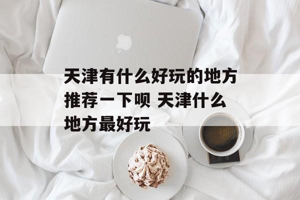 天津有什么好玩的地方推荐一下呗 天津什么地方最好玩-第1张图片-