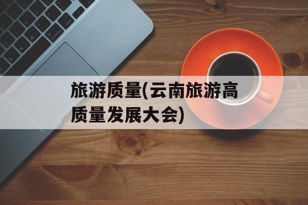 旅游质量(云南旅游高质量发展大会)-第1张图片-