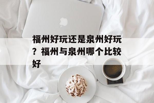 福州好玩还是泉州好玩？福州与泉州哪个比较好-第1张图片-