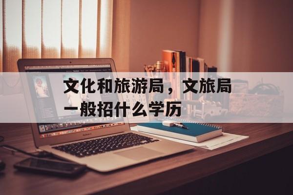 文化和旅游局，文旅局一般招什么学历-第1张图片-