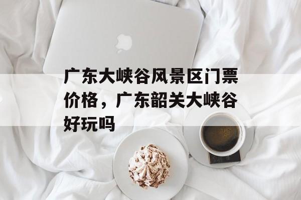 广东大峡谷风景区门票价格，广东韶关大峡谷好玩吗-第1张图片-