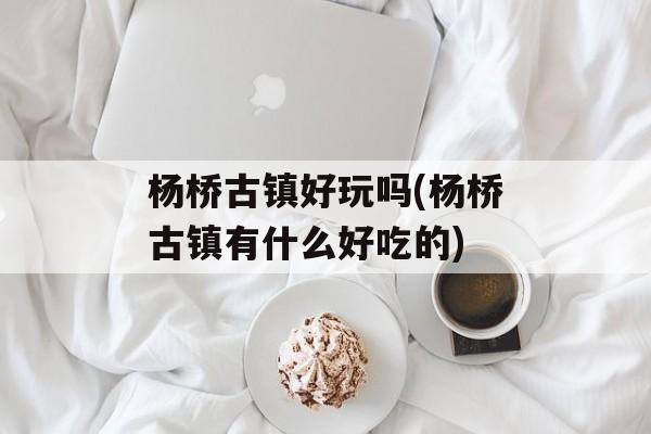 杨桥古镇好玩吗(杨桥古镇有什么好吃的)-第1张图片-