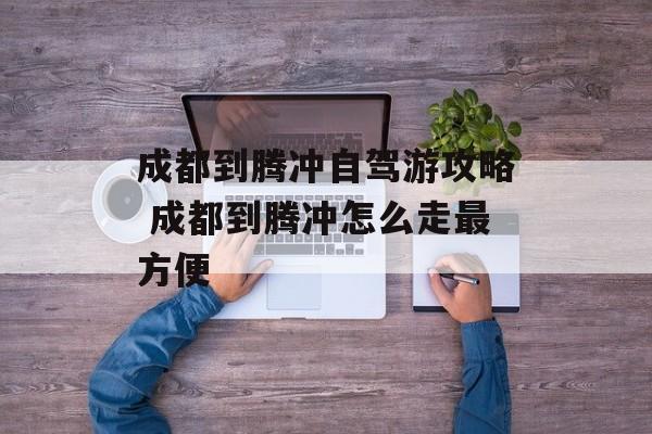 成都到腾冲自驾游攻略 成都到腾冲怎么走最方便-第1张图片-