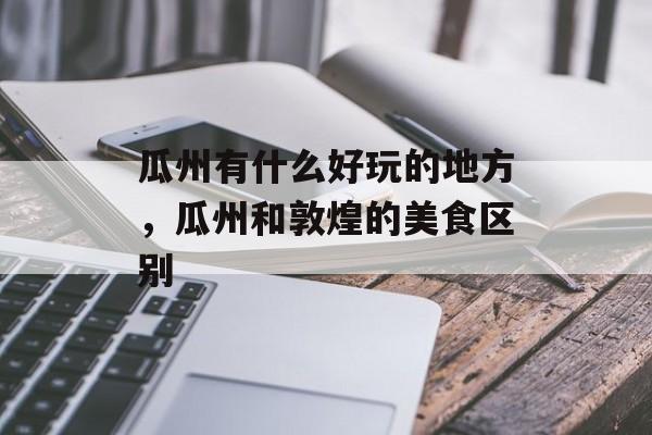 瓜州有什么好玩的地方，瓜州和敦煌的美食区别-第1张图片-