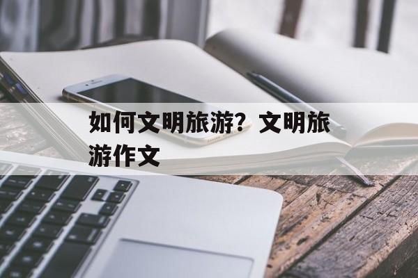 如何文明旅游？文明旅游作文-第1张图片-