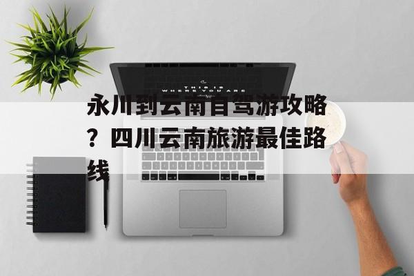 永川到云南自驾游攻略？四川云南旅游最佳路线-第1张图片-