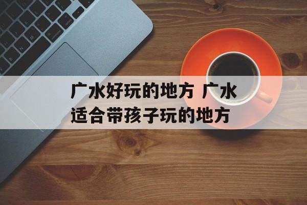 广水好玩的地方 广水适合带孩子玩的地方-第1张图片-