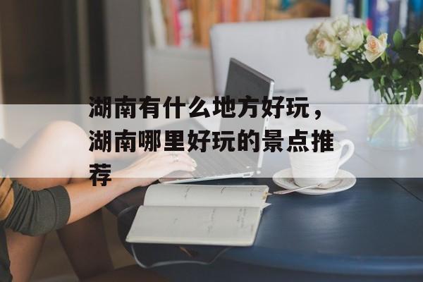 湖南有什么地方好玩，湖南哪里好玩的景点推荐-第1张图片-