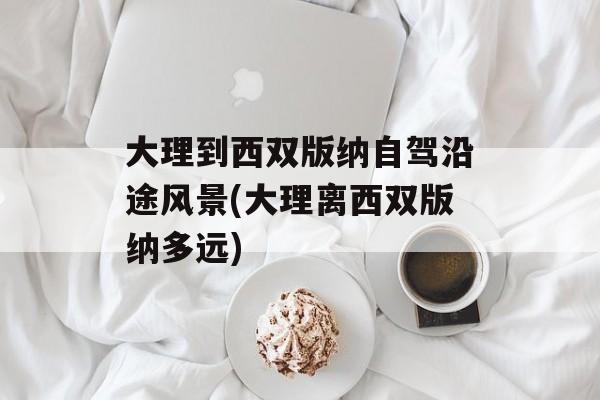 大理到西双版纳自驾沿途风景(大理离西双版纳多远)-第1张图片-