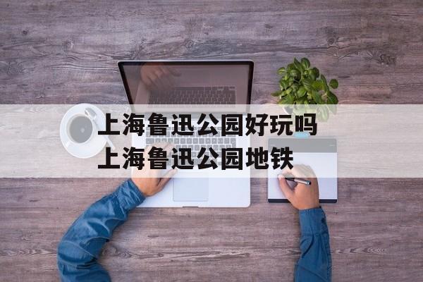 上海鲁迅公园好玩吗 上海鲁迅公园地铁-第1张图片-