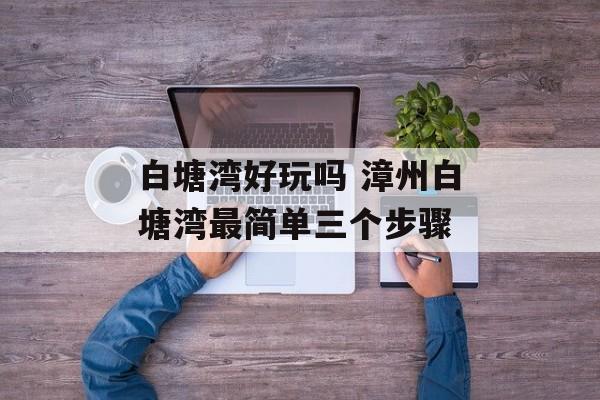 白塘湾好玩吗 漳州白塘湾最简单三个步骤-第1张图片-