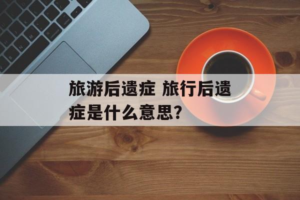 旅游后遗症 旅行后遗症是什么意思？-第1张图片-