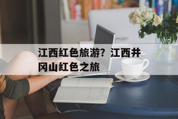 江西红色旅游？江西井冈山红色之旅-第1张图片-