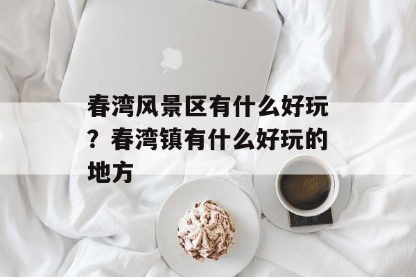 春湾风景区有什么好玩？春湾镇有什么好玩的地方-第1张图片-