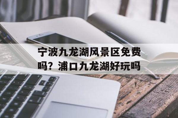 宁波九龙湖风景区免费吗？浦口九龙湖好玩吗-第1张图片-