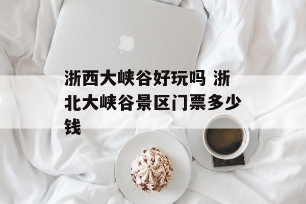 浙西大峡谷好玩吗 浙北大峡谷景区门票多少钱-第1张图片-